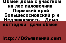 Обмен дома с участком на лес пиловочник - Пермский край, Большесосновский р-н Недвижимость » Дома, коттеджи, дачи обмен   
